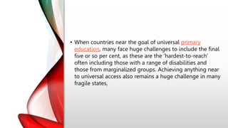 • When countries near the goal of universal primary
education, many face huge challenges to include the final
five or so per cent, as these are the ‘hardest-to-reach’
often including those with a range of disabilities and
those from marginalized groups. Achieving anything near
to universal access also remains a huge challenge in many
fragile states,
 