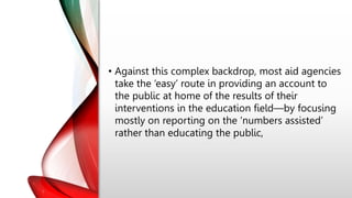 • Against this complex backdrop, most aid agencies
take the ‘easy’ route in providing an account to
the public at home of the results of their
interventions in the education field—by focusing
mostly on reporting on the ‘numbers assisted’
rather than educating the public,
 