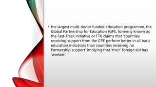 • the largest multi-donor funded education programme, the
Global Partnership for Education (GPE, formerly known as
the Fast-Track Initiative or FTI) claims that ‘countries
receiving support from the GPE perform better in all basic
education indicators than countries receiving no
Partnership support’ implying that ‘their’ foreign aid has
‘worked’.
 