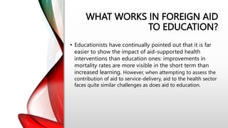 WHAT WORKS IN FOREIGN AID
TO EDUCATION?
• Educationists have continually pointed out that it is far
easier to show the impact of aid-supported health
interventions than education ones: improvements in
mortality rates are more visible in the short term than
increased learning. However, when attempting to assess the
contribution of aid to service-delivery, aid to the health sector
faces quite similar challenges as does aid to education.
 