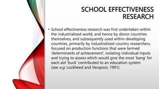 SCHOOL EFFECTIVENESS
RESEARCH
• School effectiveness research was first undertaken within
the industrialized world, and hence by donor countries
themselves, and subsequently used within developing
countries, primarily by industrialized country researchers,
focused on production functions that were termed
‘determinants of achievement’, isolating individual inputs
and trying to assess which would give the most ‘bang’ for
each aid ‘buck’ contributed to an education system
(see e.g. Lockheed and Verspoor, 1991).
 
