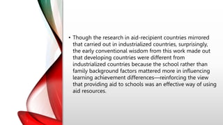 • Though the research in aid-recipient countries mirrored
that carried out in industrialized countries, surprisingly,
the early conventional wisdom from this work made out
that developing countries were different from
industrialized countries because the school rather than
family background factors mattered more in influencing
learning achievement differences—reinforcing the view
that providing aid to schools was an effective way of using
aid resources.
 