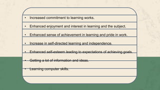• Increased commitment to learning works.
• Enhanced enjoyment and interest in learning and the subject.
• Enhanced sense of achievement in learning and pride in work.
• Increase in self-directed learning and independence.
• Enhanced self-esteem leading to expectations of achieving goals.
• Getting a lot of information and ideas.
• Learning computer skills.
 