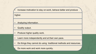 • Increase motivation to stay on-work, behave better and produce
higher.
• Analyzing information.
• Quality output.
• Produce higher quality work.
• Learn more independently and at their own pace.
• Do things they cannot do using traditional methods and resources.
• Do more work and work more quickly.
 