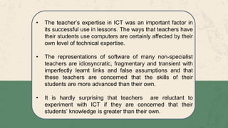 • The teacher’s expertise in ICT was an important factor in
its successful use in lessons. The ways that teachers have
their students use computers are certainly affected by their
own level of technical expertise.
• The representations of software of many non-specialist
teachers are idiosyncratic, fragmentary and transient with
imperfectly learnt links and false assumptions and that
these teachers are concerned that the skills of their
students are more advanced than their own.
• It is hardly surprising that teachers are reluctant to
experiment with ICT if they are concerned that their
students’ knowledge is greater than their own.
 
