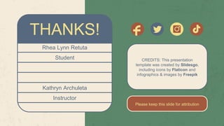 CREDITS: This presentation
template was created by Slidesgo,
including icons by Flaticon and
infographics & images by Freepik
Please keep this slide for attribution
Rhea Lynn Retuta
Student
Kathryn Archuleta
Instructor
THANKS!
 