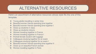 Here’s an assortment of alternative resources whose style fits the one of this
template.
❖ Young adults travelling in winter time
❖ Beautiful women friends spending time together
❖ Beautiful women friends spending time together I
❖ Close up students in class
❖ Close up students indoors
❖ Women traveling together in France
❖ Women traveling together in France I
❖ Portrait female student with luggage
❖ Colleagues studying together for an exam
❖ Colleagues studying together for an exam I
❖ Beautiful women friends spending time together II
❖ Close up on beautiful French woman
❖ Women traveling together in Paris
ALTERNATIVE RESOURCES
 