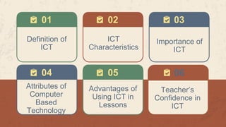 01 03
04 05
Definition of
ICT
ICT
Characteristics
02
Importance of
ICT
Attributes of
Computer
Based
Technology
Advantages of
Using ICT in
Lessons
Teacher’s
Confidence in
ICT
06
 