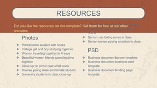 Photos
❖ Portrait male student with books
❖ College girl and boy studying together
❖ Women traveling together in France
❖ Beautiful women friends spending time
together
❖ Close up on picnic near eiffel tower
❖ Diverse young male and female student
❖ University students in class close up
RESOURCES
❖ Women friends spending time together
❖ Teacher doing her english lessons
online
❖ Senior man taking notes in class
❖ Senior woman paying attention in class
PSD
❖ Business document banner template
❖ Business document business card
template
❖ Business document landing page
template
Did you like the resources on this template? Get them for free at our other
websites.
 