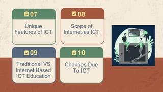 07
09 10
Unique
Features of ICT
Scope of
Internet as ICT
08
Traditional VS
Internet Based
ICT Education
Changes Due
To ICT
 