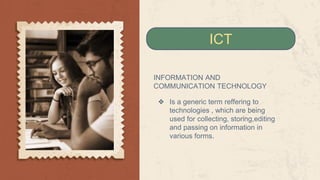 INFORMATION AND
COMMUNICATION TECHNOLOGY
❖ Is a generic term reffering to
technologies , which are being
used for collecting, storing,editing
and passing on information in
various forms.
ICT
 
