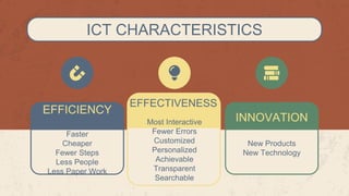 ICT CHARACTERISTICS
INNOVATION
EFFICIENCY
Faster
Cheaper
Fewer Steps
Less People
Less Paper Work
EFFECTIVENESS
Most Interactive
Fewer Errors
Customized
Personalized
Achievable
Transparent
Searchable
New Products
New Technology
 