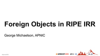 2018#apricot2018 45
Foreign Objects in RIPE IRR
George Michaelson, APNIC
 