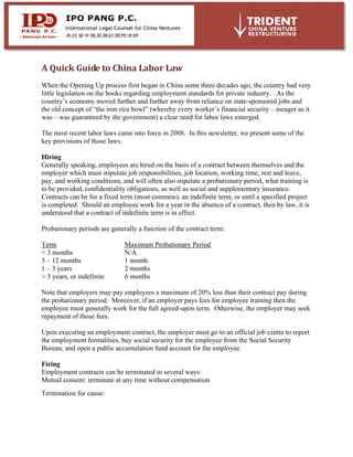 A Quick Guide to China Labor Law
When the Opening Up process first began in China some three decades ago, the country had very
little legislation on the books regarding employment standards for private industry. As the
country’s economy moved further and further away from reliance on state-sponsored jobs and
the old concept of “the iron rice bowl” (whereby every worker’s financial security – meager as it
was – was guaranteed by the government) a clear need for labor laws emerged.
The most recent labor laws came into force in 2008. In this newsletter, we present some of the
key provisions of those laws.
Hiring
Generally speaking, employees are hired on the basis of a contract between themselves and the
employer which must stipulate job responsibilities, job location, working time, rest and leave,
pay, and working conditions, and will often also stipulate a probationary period, what training is
to be provided, confidentiality obligations, as well as social and supplementary insurance.
Contracts can be for a fixed term (most common), an indefinite term, or until a specified project
is completed. Should an employee work for a year in the absence of a contract, then by law, it is
understood that a contract of indefinite term is in effect.
Probationary periods are generally a function of the contract term:
Term Maximum Probationary Period
< 3 months N/A
3 – 12 months 1 month
1 – 3 years 2 months
> 3 years, or indefinite 6 months
Note that employers may pay employees a maximum of 20% less than their contract pay during
the probationary period. Moreover, if an employer pays fees for employee training then the
employee must generally work for the full agreed-upon term. Otherwise, the employer may seek
repayment of those fees.
Upon executing an employment contract, the employer must go to an official job centre to report
the employment formalities, buy social security for the employee from the Social Security
Bureau; and open a public accumulation fund account for the employee.
Firing
Employment contracts can be terminated in several ways:
Mutual consent: terminate at any time without compensation
Termination for cause:
 