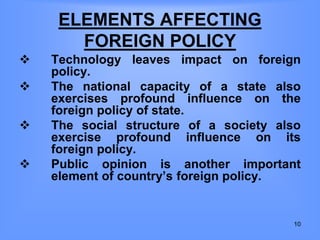 ELEMENTS AFFECTING
FOREIGN POLICY
 Technology leaves impact on foreign
policy.
 The national capacity of a state also
exercises profound influence on the
foreign policy of state.
 The social structure of a society also
exercise profound influence on its
foreign policy.
 Public opinion is another important
element of country’s foreign policy.
10
 