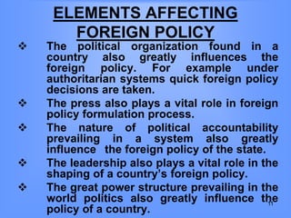 ELEMENTS AFFECTING
FOREIGN POLICY
 The political organization found in a
country also greatly influences the
foreign policy. For example under
authoritarian systems quick foreign policy
decisions are taken.
 The press also plays a vital role in foreign
policy formulation process.
 The nature of political accountability
prevailing in a system also greatly
influence the foreign policy of the state.
 The leadership also plays a vital role in the
shaping of a country’s foreign policy.
 The great power structure prevailing in the
world politics also greatly influence the
policy of a country.
11
 