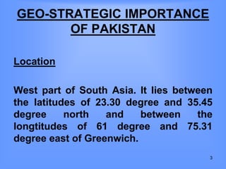 GEO-STRATEGIC IMPORTANCE
OF PAKISTAN
Location
West part of South Asia. It lies between
the latitudes of 23.30 degree and 35.45
degree north and between the
longtitudes of 61 degree and 75.31
degree east of Greenwich.
3
 