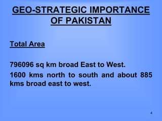 GEO-STRATEGIC IMPORTANCE
OF PAKISTAN
Total Area
796096 sq km broad East to West.
1600 kms north to south and about 885
kms broad east to west.
4
 