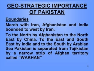 GEO-STRATEGIC IMPORTANCE
OF PAKISTAN
Boundaries
March with Iran, Afghanistan and India
bounded to west by Iran.
To the North by Afghanistan to the North
East by China. To the East and South
East by India and to the South by Arabian
Sea Pakistan is separated from Tajikistan
by a narrow strip of Afghan territory
called “WAKHAN”
5
 