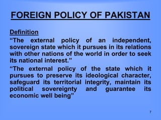 FOREIGN POLICY OF PAKISTAN
Definition
“The external policy of an independent,
sovereign state which it pursues in its relations
with other nations of the world in order to seek
its national interest.”
“The external policy of the state which it
pursues to preserve its ideological character,
safeguard its territorial integrity, maintain its
political sovereignty and guarantee its
economic well being”
7
 