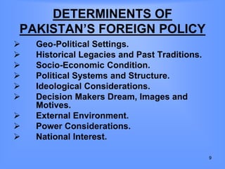 DETERMINENTS OF
PAKISTAN’S FOREIGN POLICY
 Geo-Political Settings.
 Historical Legacies and Past Traditions.
 Socio-Economic Condition.
 Political Systems and Structure.
 Ideological Considerations.
 Decision Makers Dream, Images and
Motives.
 External Environment.
 Power Considerations.
 National Interest.
9
 