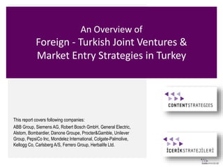 An Overview of
Foreign - Turkish Joint Ventures &
Market Entry Strategies in Turkey
This report covers following companies:
ABB Group, Siemens AG, Robert Bosch GmbH, General Electric,
Alstom, Bombardier, Danone Groupe, Procter&Gamble, Unilever
Group, PepsiCo Inc, Mondelez International, Colgate-Palmolive,
Kellogg Co, Carlsberg A/S, Ferrero Group, Herbalife Ltd.
 