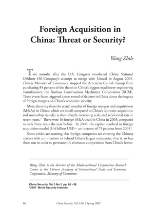 Foreign Acquisition in
      China: Threat or Security?
                                                                  Wang Zhile

  TwoOil Company’s attempt toCongresswith Unocal in August 2005,
         months after the U.S.         smothered China National
Offshore                       merge
China’s Ministry of Commerce stopped the American Carlisle Group from
purchasing 85 percent of the shares in China’s biggest machinery engineering
manufacturer, the Xuzhou Construction Machinery Corporation (XCM).
These events have triggered a new round of debates in China about the impact
of foreign mergers on China’s economic security.
   More alarming than the actual number of foreign mergers and acquisitions
(M&As) in China, which are small compared to China’s domestic acquisition
and ownership transfer, is their sharply increasing scale and accelerated rate in
recent years.1 There were 16 foreign M&A deals in China in 2003, compared
to only three deals the year before. In 2006, the capital involved in foreign
acquisition totaled $14 billion USD – an increase of 75 percent from 2005.2
   Some critics are warning that foreign companies are entering the Chinese
market with an intention to behead China’s largest companies, that is, to buy
them out in order to permanently eliminate competition from China’s home-




     Wang Zhile is the director of the Multi-national Corporation Research
     Center at the Chinese Academy of International Trade and Economic
     Cooperation, Ministry of Commerce.

     China Security, Vol 3 No 2 pp. 86 - 98
     ©
      2007 World Security Institute




86                        China Security Vol 3 No 2 Spring 2007
 