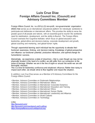 Luis Cruz Diaz
Foreign Affairs Council Inc. (FACouncil) and
Advisory Committees Member
Foreign Affairs Council, Inc. is a 501(c) (3) non-profit, non-governmental organization
(NGO) that serves as an international educational platform for individuals worldwide to
participate and deliberate on international affairs. This provides the ability to serve the
greater good of all people and nations, with an essential goal to nourish the worldwide
need for stabilization, development, and the ability to flourish. The Foreign Affairs
Council oversees five Cognitive Institutes which focus on global education and
leadership, global ethics and decision-making, corporate development and growth,
global coaching and mentoring, and global human rights.
Through experiential learning each individual has the opportunity to elevate their
functional awareness, thinking, and decision making. Knowledge of global perspective
can influence our functional potential, productive interaction, and optimal change for
humanitarian success.
Interestingly, we experience a state of diaschisis -- that is, even though we may not be
physically located in the heart of a conflict, we still suffer from our connection to the
areas of damage. Whether we are in the line of sight--or around the world--we are still
thoroughly shocked.
This is a time for leadership confluence and situational influence. Rather than trying to
impact each other, we should strive to flow together and impact the situation.
In addition, Luis Cruz Diaz serves as a Member of 9 Advisory Committees for the
Foreign Affairs Council:
• Member, Advisory Committee on Diplomatic Relationships
• Member, Advisory Committee on International Affairs
• Member, Advisory Committee on International Corporate Dynamics
• Member, Advisory Committee on International Education and Training
• Member, Advisory Committee on International Ethics
• Member, Advisory Committee on International Human Rights
• Member, Advisory Committee on International Leadership and Influence
• Member, Advisory Committee on World Cultures
• Member, Advisory Committee on Technology
Links:
http://facouncil.com/
http://facouncil.com/members/LuisCruzDiaz
https://foreignaffairscouncil.wildapricot.org/
 