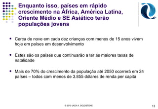 Enquanto isso, países em rápido crescimento na África, América Latina, Oriente Médio e SE Asiático terão populações jovens Cerca de nove em cada dez crianças com menos de 15 anos vivem hoje em países em desenvolvimento Estes são os países que continuarão a ter as maiores taxas de natalidade Mais de 70% do crescimento da população até 2050 ocorrerá em 24 países – todos com menos de 3.855 dólares de renda per capita 13 © 2010 JACK A. GOLDSTONE  
