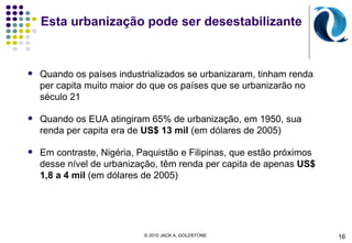 Esta urbanização pode ser desestabilizante Quando os países industrializados se urbanizaram, tinham renda per capita muito maior do que os países que se urbanizarão no século 21 Quando os EUA atingiram 65% de urbanização, em 1950, sua renda per capita era de  US$ 13 mil  (em dólares de 2005) Em contraste, Nigéria, Paquistão e Filipinas, que estão próximos desse nível de urbanização, têm renda per capita de apenas  US$ 1,8 a 4 mil  (em dólares de 2005) 16 © 2010 JACK A. GOLDSTONE  