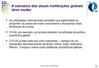 A estrutura das atuais instituições globais deve mudar As instituições internacionais perderão sua legitimidade se excluírem os países de maior crescimento e economias mais dinâmicas do mundo O G-8, por exemplo, se tornará obsoleto na definição da política econômica global O G-20 já está cada vez mais importante – começo de um necessário reconhecimento do Brasil, China, Índia, Indonésia, México, Turquia e outros como potências econômicas globais 20 © 2010 JACK A. GOLDSTONE  