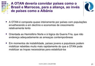 A OTAN deveria convidar países como o Brasil e Marrocos, para a aliança, ao invés de países como a  Albânia A OTAN é composta quase inteiramente por países com populações envelhecendo e em declínio e economias de crescimento relativamente lento Orientada ao Hemisfério Norte e à lógica da Guerra Fria, que não endereça adequadamente as ameaças contemporâneas Em momentos de instabilidade, países jovens e populosos podem mobilizar rebeldes muito mais rapidamente do que a OTAN pode mobilizar as tropas necessárias para estabilizá-los © 2010 JACK A. GOLDSTONE  21 