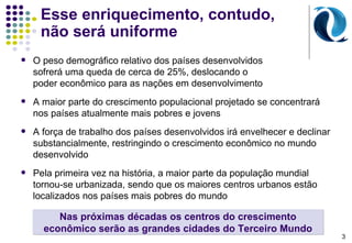 Esse enriquecimento, contudo, não será uniforme  O p eso demográfico relativo dos países desenvolvidos  sofrerá uma queda de cerca de 25%, deslocando o  poder econômico para as nações em desenvolvimento A maior parte do crescimento populacional projetado se concentrará  nos países atualmente mais pobres e jovens  A força de trabalho dos países desenvolvidos irá envelhecer e declinar substancialmente, restringindo o crescimento econômico no mundo desenvolvido Pela primeira vez na história, a maior parte da população mundial tornou-se urbanizada, sendo que os maiores centros urbanos estão localizados nos países mais pobres do mundo Nas próximas décadas os centros do crescimento econômico serão as grandes cidades do Terceiro Mundo 