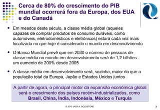 Cerca de 80% do crescimento do PIB mundial ocorrerá fora da Europa, dos EUA e do Canadá Em meados deste século, a classe média global  ( aqueles  capazes de comprar produtos de consumo duráveis, como automóveis, eletrodomésticos e eletrônicos ) estará  cada vez mais localizada no que hoje é considerado o mundo em desenvolvimento O Banco Mundial prevê que em 2030 o número de pessoas de classe média no mundo em desenvolvimento será de 1,2 bilhões - um aumento de 200% desde 2005 A classe média em desenvolvimento será, sozinha, maior do que a população total da Europa, Japão e Estados Unidos juntos A partir de agora, o principal motor da expansão econômica global será o crescimento dos países recém-industrializados, como  Brasil, China, Índia, Indonésia, México  e  Turquia © 2010 JACK A. GOLDSTONE  