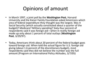 Opinions of amountIn March 1997, a joint poll by the Washington Post, Harvard University and the Kaiser Family Foundation asked Americans which area of federal expenditure they thought was the largest. Was it Social Security (which actually constituted about a quarter of the budget)? Medicare? Military spending? Sixty-four percent of respondents said it was foreign aid—when in reality foreign aid made up only about 1 percent of total outlays (Washington Post, 3/29/97). Today, Americans think about 20 percent of the federal budget goes toward foreign aid. When told the actual figure for U.S. foreign aid giving (about 1.6 percent of the discretionary budget), most respondents said they did not believe the number was the full amount (Program on International Policy Attitudes, 3/7/05)