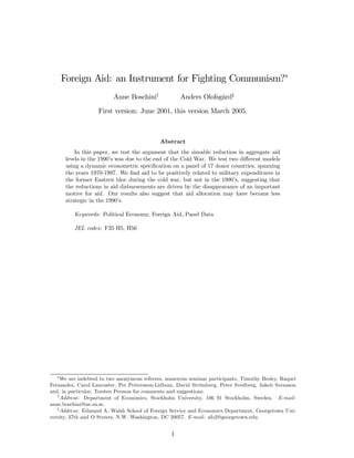 Foreign Aid: an Instrument for Fighting Communism?∗
Anne Boschini†
Anders Olofsgård‡
First version: June 2001, this version March 2005.
Abstract
In this paper, we test the argument that the sizeable reduction in aggregate aid
levels in the 1990’s was due to the end of the Cold War. We test two diﬀerent models
using a dynamic econometric speciﬁcation on a panel of 17 donor countries, spanning
the years 1970-1997. We ﬁnd aid to be positively related to military expenditures in
the former Eastern bloc during the cold war, but not in the 1990’s, suggesting that
the reductions in aid disbursements are driven by the disappearance of an important
motive for aid. Our results also suggest that aid allocation may have become less
strategic in the 1990’s.
Keywords: Political Economy, Foreign Aid, Panel Data
JEL codes: F35 H5, H56
∗
We are indebted to two anonymous referees, numerous seminar participants, Timothy Besley, Raquel
Fernandez, Carol Lancaster, Per Pettersson-Lidbom, David Strömberg, Peter Svedberg, Jakob Svensson
and, in particular, Torsten Persson for comments and suggestions.
†
Address: Department of Economics, Stockholm University, 106 91 Stockholm, Sweden. E-mail:
anne.boschini@ne.su.se.
‡
Address: Edmund A. Walsh School of Foreign Service and Economics Department, Georgetown Uni-
versity, 37th and O Streets, N.W. Washington, DC 20057. E-mail: afo2@georgetown.edu.
1
 