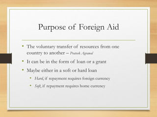 Purpose of Foreign Aid
• The voluntary transfer of resources from one
country to another – Prateek Agrawal
• It can be in the form of loan or a grant
• Maybe either in a soft or hard loan
• Hard, if repayment requires foreign currency
• Soft, if repayment requires home currency
 