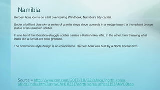 Namibia
Source = http://www.cnn.com/2017/10/22/africa/north-korea-
africa/index.html?sr=twCNN102317north-korea-africa1153AMVODtop
Heroes' Acre looms on a hill overlooking Windhoek, Namibia's tidy capital.
Under a brilliant blue sky, a series of granite steps slope upwards in a wedge toward a triumphant bronze
statue of an unknown soldier.
In one hand the liberation-struggle soldier carries a Kalashnikov rifle. In the other, he's throwing what
looks like a Soviet-era stick grenade.
The communist-style design is no coincidence. Heroes' Acre was built by a North Korean firm.
 