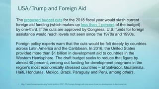 USA/Trump and Foreign Aid
• http://www.humanosphere.org/world-politics/2017/05/trumps-foreign-aid-cuts-pose-threat-to-development-in-latin-america/
The proposed budget cuts for the 2018 fiscal year would slash current
foreign aid funding (which makes up less than 1 percent of the budget)
by one-third. If the cuts are approved by Congress, U.S. funds for foreign
assistance would reach levels not seen since the 1970s and 1990s.
Foreign policy experts warn that the cuts would be felt deeply by countries
across Latin America and the Caribbean. In 2016, the United States
provided more than $1 billion in development aid to countries in the
Western Hemisphere. The draft budget seeks to reduce that figure by
almost 40 percent, zeroing out funding for development programs in the
region’s most economically stressed countries – El Salvador, Guatemala,
Haiti, Honduras, Mexico, Brazil, Paraguay and Peru, among others.
 