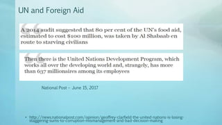 UN and Foreign Aid
• http://news.nationalpost.com/opinion/geoffrey-clarfield-the-united-nations-is-losing-
staggering-sums-to-corruption-mismanagement-and-bad-decision-making
National Post – June 15, 2017
 
