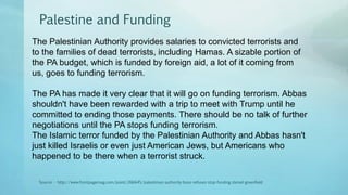 Palestine and Funding
Source - http://www.frontpagemag.com/point/266645/palestinian-authority-boss-refuses-stop-funding-daniel-greenfield
The Palestinian Authority provides salaries to convicted terrorists and
to the families of dead terrorists, including Hamas. A sizable portion of
the PA budget, which is funded by foreign aid, a lot of it coming from
us, goes to funding terrorism.
The PA has made it very clear that it will go on funding terrorism. Abbas
shouldn't have been rewarded with a trip to meet with Trump until he
committed to ending those payments. There should be no talk of further
negotiations until the PA stops funding terrorism.
The Islamic terror funded by the Palestinian Authority and Abbas hasn't
just killed Israelis or even just American Jews, but Americans who
happened to be there when a terrorist struck.
 