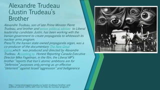 Alexandre Trudeau
(Justin Trudeau’s
Brother
http://www.neveragaincanada.ca/justin-trudeaus-brother-and-
political-advisor-works-with-iran-to-help-its-nuclear-program/
Alexandre Trudeau, son of late Prime Minister Pierre
Trudeau, and brother and senior political adviser to Liberal
leadership candidate Justin, has been working with the
Iranian government to create propaganda to whitewash its
nuclear arms program.
PressTV, the Iranian state-owned propaganda organ, was a
co-producer of the documentary The New Great
Game,which was produced and directed by Alexandre
Trudeau. According to Honest Reporting Canada Executive
Director Mike Fegelman, in the film, the Liberal MP’s
brother “reports that Iran’s atomic ambitions are for
“defensive” purposes only,serving as an effective
“deterrent” against Israeli”aggression” and belligerence
 