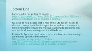Bottom Line
• Foreign aid is not getting to people.
https://globalnews.ca/news/2718195/canada-offers-331-5m-in-
global-humanitarian-aid-at-summit-in-istanbul/
• We need to help people that is role of the UN, but UN needs to
clean up corruption within its’ agencies as well as put into place
more oversight to ensure the moneys is getting to programs that
support food, water management and Medicine
• Charitable Agencies need to face more scrutiny to ensure moneys
are not tied up with administration -
https://www.npr.org/sections/thetwo-
way/2017/08/30/547435136/red-cross-exec-doesn-t-know-
what-portion-of-donations-will-go-directly-to-harvey
 