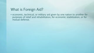 What is Foreign Aid?
• economic, technical, or military aid given by one nation to another for
purposes of relief and rehabilitation, for economic stabilization, or for
mutual defense.
 