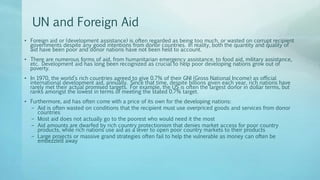 UN and Foreign Aid
• Foreign aid or (development assistance) is often regarded as being too much, or wasted on corrupt recipient
governments despite any good intentions from donor countries. In reality, both the quantity and quality of
aid have been poor and donor nations have not been held to account.
• There are numerous forms of aid, from humanitarian emergency assistance, to food aid, military assistance,
etc. Development aid has long been recognized as crucial to help poor developing nations grow out of
poverty.
• In 1970, the world’s rich countries agreed to give 0.7% of their GNI (Gross National Income) as official
international development aid, annually. Since that time, despite billions given each year, rich nations have
rarely met their actual promised targets. For example, the US is often the largest donor in dollar terms, but
ranks amongst the lowest in terms of meeting the stated 0.7% target.
• Furthermore, aid has often come with a price of its own for the developing nations:
– Aid is often wasted on conditions that the recipient must use overpriced goods and services from donor
countries
– Most aid does not actually go to the poorest who would need it the most
– Aid amounts are dwarfed by rich country protectionism that denies market access for poor country
products, while rich nations use aid as a lever to open poor country markets to their products
– Large projects or massive grand strategies often fail to help the vulnerable as money can often be
embezzled away
 