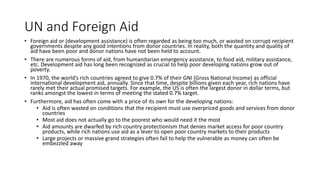 UN and Foreign Aid
• Foreign aid or (development assistance) is often regarded as being too much, or wasted on corrupt recipient
governments despite any good intentions from donor countries. In reality, both the quantity and quality of
aid have been poor and donor nations have not been held to account.
• There are numerous forms of aid, from humanitarian emergency assistance, to food aid, military assistance,
etc. Development aid has long been recognized as crucial to help poor developing nations grow out of
poverty.
• In 1970, the world’s rich countries agreed to give 0.7% of their GNI (Gross National Income) as official
international development aid, annually. Since that time, despite billions given each year, rich nations have
rarely met their actual promised targets. For example, the US is often the largest donor in dollar terms, but
ranks amongst the lowest in terms of meeting the stated 0.7% target.
• Furthermore, aid has often come with a price of its own for the developing nations:
• Aid is often wasted on conditions that the recipient must use overpriced goods and services from donor
countries
• Most aid does not actually go to the poorest who would need it the most
• Aid amounts are dwarfed by rich country protectionism that denies market access for poor country
products, while rich nations use aid as a lever to open poor country markets to their products
• Large projects or massive grand strategies often fail to help the vulnerable as money can often be
embezzled away
 