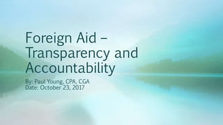 Foreign Aid –
Transparency and
Accountability
By: Paul Young, CPA, CGA
Date: October 23, 2017
 