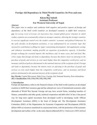 Foreign Aid Dependency in Third World Countries: Its Pros and cons
By
Khem Raj Subedi
Assistant Professor
Far Western University of Nepal
Abstract
This paper tries to analyze and synthesize both negative and positive aspects of foreign aid
dependency of the third world countries on developed countries to fulfill their resources
gap. Increasing trend of foreign aid dependency has created global power structure in which
weaker countries are economically reliant on stronger countries, allowing the stronger countries
to exercise significant control over the weaker countries’ economic and political behaviour. In
the early decades of development assistance, it was underpinned by an economic logic that
stressed its contribution to filling two 'gaps' constraining development. Aid supplements savings
and enhances investment, making possible an expansion of productive capacity. It furnishes
foreign exchange for essential imports like machinery and, in many cases, fuel and food. But,
critics argue that foreign aid leads to dependency because the donors insist on aid-tying to the
purchase of goods and services at costs much higher than the competitive world price, and on
monetary and fiscal policies detrimental to the national interests of the recipients of aid. Foreign
aid leads to dependency because the donors insist on aid-tying to the purchase of goods and
services at costs much higher than the competitive world price, and on monetary and fiscal
policies detrimental to the national interests of the recipients of aid.
Key Words: Capital Movement, Debt Crisis, Foreign Aid, National Security, Post colonialism.
JEL Classification: F21, F34, F35, F52, F52, F54
1. Introduction
Foreign aid dependency refers to the financial reliance of the third world countries on developed
countries to fulfill their resources gap and has ushered new wave of international economic order
aftermath of World War Second. Foreign aid may have several forms, including transfers of
finance, commodities and other goods, technical cooperation and debt relief. In fact, it has paved
way for long term capital movement from developed world to developing world. Official
Development Assistance (ODA) is the heart of foreign aid. The Development Assistance
Committee (DAC) of the Organization for Economic Cooperation and Development (OECD)
defines ODA as resources transferred on concessional terms, with the promotion of the economic
development and welfare of the as the main objective(Burnell,2011). Chakravarti (2005) defined
 