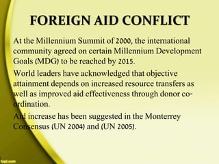 FOREIGN AID CONFLICT
At the Millennium Summit of 2000, the international
community agreed on certain Millennium Development
Goals (MDG) to be reached by 2015.
World leaders have acknowledged that objective
attainment depends on increased resource transfers as
well as improved aid effectiveness through donor co-
ordination.
Aid increase has been suggested in the Monterrey
Consensus (UN 2004) and (UN 2005).
 