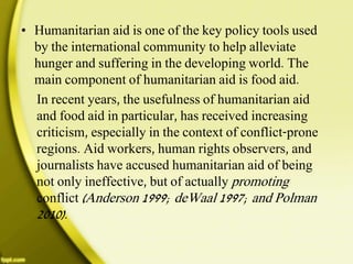 • Humanitarian aid is one of the key policy tools used
by the international community to help alleviate
hunger and suffering in the developing world. The
main component of humanitarian aid is food aid.
In recent years, the usefulness of humanitarian aid
and food aid in particular, has received increasing
criticism, especially in the context of conflict-prone
regions. Aid workers, human rights observers, and
journalists have accused humanitarian aid of being
not only ineffective, but of actually promoting
conflict (Anderson 1999; deWaal 1997; and Polman
2010).
 